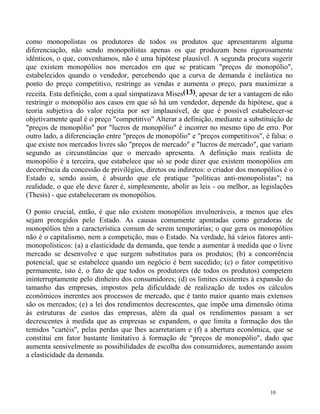 como monopolistas os produtores de todos os produtos que apresentarem alguma
diferenciação, não sendo monopolístas apenas os que produzam bens rigorosamente
idênticos, o que, convenhamos, não é uma hipótese plausível. A segunda procura sugerir
que existem monopólios nos mercados em que se praticam "preços de monopólio",
estabelecidos quando o vendedor, percebendo que a curva de demanda é inelástica no
ponto do preço competitivo, restringe as vendas e aumenta o preço, para maximizar a
receita. Esta definição, com a qual simpatizava Mises(13), apesar de ter a vantagem de não
restringir o monopólio aos casos em que só há um vendedor, depende da hipótese, que a
teoria subjetiva do valor rejeita por ser implausível, de que é possível estabelecer-se
objetivamente qual é o preço "competitivo" Alterar a definição, mediante a substituição de
"preços de monopólio" por "lucros de monopólio" é incorrer no mesmo tipo de erro. Por
outro lado, a diferenciação entre "preços de monopólio" e "preços competitivos", é falsa: o
que existe nos mercados livres são "preços de mercado" e "lucros de mercado", que variam
segundo as circunstâncias que o mercado apresenta. A definição mais realista de
monopólio é a terceira, que estabelece que só se pode dizer que existem monopólios em
decorrência da concessão de privilégios, diretos ou indiretos: o criador dos monopólios é o
Estado e, sendo assim, é absurdo que ele pratique "políticas anti-monopolistas"; na
realidade, o que ele deve fazer é, simplesmente, abolir as leis - ou melhor, as legislações
(Thesis) - que estabeleceram os monopólios.

O ponto crucial, então, é que não existem monopólios invulneráveis, a menos que eles
sejam protegidos pelo Estado. As causas comumente apontadas como geradoras de
monopólios têm a característica comum de serem temporárias; o que gera os monopólios
não é o capitalismo, nem a competição, mas o Estado. Na verdade, há vários fatores anti-
monopolísticos: (a) a elasticidade da demanda, que tende a aumentar à medida que o livre
mercado se desenvolve e que surgem substitutos para os produtos; (b) a concorrência
potencial, que se estabelece quando um negócio é bem sucedido; (c) o fator competitivo
permanente, isto é, o fato de que todos os produtores (de todos os produtos) competem
ininterruptamente pelo dinheiro dos consumidores; (d) os limites existentes à expansão do
tamanho das empresas, impostos pela dificuldade de realização de todos os cálculos
econômicos inerentes aos processos de mercado, que é tanto maior quanto mais extensos
são os mercados; (e) a lei dos rendimentos decrescentes, que impõe uma dimensão ótima
às estruturas de custos das empresas, além da qual os rendimentos passam a ser
decrescentes à medida que as empresas se expandem, o que limita a formação dos tão
temidos "cartéis", pelas perdas que lhes acarretariam e (f) a abertura econômica, que se
constitui em fator bastante limitativo à formação de "preços de monopólio", dado que
aumenta sensivelmente as possibilidades de escolha dos consumidores, aumentando assim
a elasticidade da demanda.




                                                                                   10
 