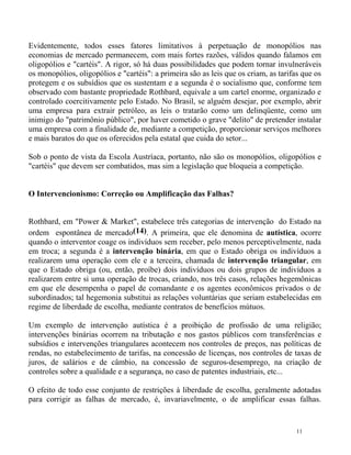 Evidentemente, todos esses fatores limitativos à perpetuação de monopólios nas
economias de mercado permanecem, com mais fortes razões, válidos quando falamos em
oligopólios e "cartéis". A rigor, só há duas possibilidades que podem tornar invulneráveis
os monopólios, oligopólios e "cartéis": a primeira são as leis que os criam, as tarifas que os
protegem e os subsídios que os sustentam e a segunda é o socialismo que, conforme tem
observado com bastante propriedade Rothbard, equivale a um cartel enorme, organizado e
controlado coercitivamente pelo Estado. No Brasil, se alguém desejar, por exemplo, abrir
uma empresa para extrair petróleo, as leis o tratarão como um delinqüente, como um
inimigo do "patrimônio público", por haver cometido o grave "delito" de pretender instalar
uma empresa com a finalidade de, mediante a competição, proporcionar serviços melhores
e mais baratos do que os oferecidos pela estatal que cuida do setor...

Sob o ponto de vista da Escola Austríaca, portanto, não são os monopólios, oligopólios e
"cartéis" que devem ser combatidos, mas sim a legislação que bloqueia a competição.


O Intervencionismo: Correção ou Amplificação das Falhas?


Rothbard, em "Power & Market", estabelece três categorias de intervenção do Estado na
ordem espontânea de mercado(14). A primeira, que ele denomina de autística, ocorre
quando o interventor coage os indivíduos sem receber, pelo menos perceptivelmente, nada
em troca; a segunda é a intervenção binária, em que o Estado obriga os indivíduos a
realizarem uma operação com ele e a terceira, chamada de intervenção triangular, em
que o Estado obriga (ou, então, proíbe) dois indivíduos ou dois grupos de indivíduos a
realizarem entre si uma operação de trocas, criando, nos três casos, relações hegemônicas
em que ele desempenha o papel de comandante e os agentes econômicos privados o de
subordinados; tal hegemonia substitui as relações voluntárias que seriam estabelecidas em
regime de liberdade de escolha, mediante contratos de benefícios mútuos.

Um exemplo de intervenção autística é a proibição de profissão de uma religião;
intervenções binárias ocorrem na tributação e nos gastos públicos com transferências e
subsídios e intervenções triangulares acontecem nos controles de preços, nas políticas de
rendas, no estabelecimento de tarifas, na concessão de licenças, nos controles de taxas de
juros, de salários e de câmbio, na concessão de seguros-desemprego, na criação de
controles sobre a qualidade e a segurança, no caso de patentes industriais, etc...

O efeito de todo esse conjunto de restrições à liberdade de escolha, geralmente adotadas
para corrigir as falhas de mercado, é, invariavelmente, o de amplificar essas falhas.


                                                                                      11
 