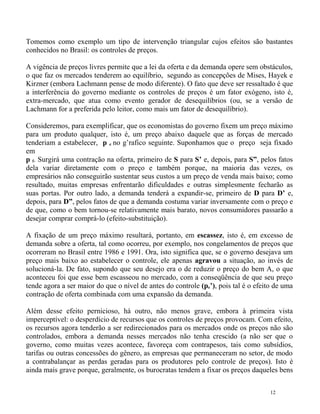 Tomemos como exemplo um tipo de intervenção triangular cujos efeitos são bastantes
conhecidos no Brasil: os controles de preços.

A vigência de preços livres permite que a lei da oferta e da demanda opere sem obstáculos,
o que faz os mercados tenderem ao equilíbrio, segundo as concepções de Mises, Hayek e
Kirzner (embora Lachmann pense de modo diferente). O fato que deve ser ressaltado é que
a interferência do governo mediante os controles de preços é um fator exógeno, isto é,
extra-mercado, que atua como evento gerador de desequilíbrios (ou, se a versão de
Lachmann for a preferida pelo leitor, como mais um fator de desequilíbrio).

Consideremos, para exemplificar, que os economistas do governo fixem um preço máximo
para um produto qualquer, isto é, um preço abaixo daquele que as forças de mercado
tenderiam a estabelecer, p e no g’rafico seguinte. Suponhamos que o preço seja fixado
em
p f. Surgirá uma contração na oferta, primeiro de S para S’ e, depois, para S”, pelos fatos
dela variar diretamente com o preço e também porque, na maioria das vezes, os
empresários não conseguirão sustentar seus custos a um preço de venda mais baixo; como
resultado, muitas empresas enfrentarão dificuldades e outras simplesmente fecharão as
suas portas. Por outro lado, a demanda tenderá a expandir-se, primeiro de D para D’ e,
depois, para D”, pelos fatos de que a demanda costuma variar inversamente com o preço e
de que, como o bem tornou-se relativamente mais barato, novos consumidores passarão a
desejar comprar comprá-lo (efeito-substituição).

A fixação de um preço máximo resultará, portanto, em escassez, isto é, em excesso de
demanda sobre a oferta, tal como ocorreu, por exemplo, nos congelamentos de preços que
ocorreram no Brasil entre 1986 e 1991. Ora, isto significa que, se o governo desejava um
preço mais baixo ao estabelecer o controle, ele apenas agravou a situação, ao invés de
solucioná-la. De fato, supondo que seu desejo era o de reduzir o preço do bem A, o que
aconteceu foi que esse bem escasseou no mercado, com a conseqüência de que seu preço
tende agora a ser maior do que o nível de antes do controle (pe’), pois tal é o efeito de uma
contração de oferta combinada com uma expansão da demanda.

Além desse efeito pernicioso, há outro, não menos grave, embora à primeira vista
imperceptível: o desperdício de recursos que os controles de preços provocam. Com efeito,
os recursos agora tenderão a ser redirecionados para os mercados onde os preços não são
controlados, embora a demanda nesses mercados não tenha crescido (a não ser que o
governo, como muitas vezes acontece, favoreça com contrapesos, tais como subsídios,
tarifas ou outras concessões do gênero, as empresas que permaneceram no setor, de modo
a contrabalançar as perdas geradas para os produtores pelo controle de preços). Isto é
ainda mais grave porque, geralmente, os burocratas tendem a fixar os preços daqueles bens


                                                                                     12
 
