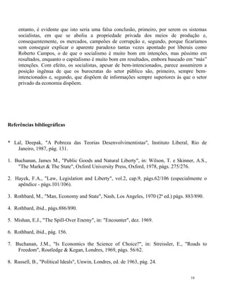 entanto, é evidente que isto seria uma falsa conclusão, primeiro, por serem os sistemas
     socialistas, em que se aboliu a propriedade privada dos meios de produção e,
     consequentemente, os mercados, campeões de corrupção e, segundo, porque ficaríamos
     sem conseguir explicar o aparente paradoxo tantas vezes apontado por liberais como
     Roberto Campos, o de que o socialismo é muito bom em intenções, mas péssimo em
     resultados, enquanto o capitalismo é muito bom em resultados, embora baseado em “más”
     intenções. Com efeito, os socialistas, apesar de bem-intencionados, parece assumirem a
     posição ingênua de que os burocratas do setor público são, primeiro, sempre bem-
     intencionados e, segundo, que dispõem de informações sempre superiores às que o setor
     privado da economia dispõem.




Referências bibliográficas


* Lal, Deepak, "A Pobreza das Teorias Desenvolvimentistas", Instituto Liberal, Rio de
   Janeiro, 1987, pág. 131.

1. Buchanan, James M., "Public Goods and Natural Liberty", in: Wilson, T. e Skinner, A.S.,
    "The Market & The State", Oxford University Press, Oxford, 1978, págs. 275/276.

2. Hayek, F.A., "Law, Legislation and Liberty", vol.2, cap.9, págs.62/106 (especialmente o
    apêndice - págs.101/106).

3. Rothbard, M., "Man, Economy and State", Nash, Los Angeles, 1970 (2ª ed.) págs. 883/890.

4. Rothbard, ibid., págs.886/890.

5. Mishan, E.J., "The Spill-Over Enemy", in: "Encounter", dez. 1969.

6. Rothbard, ibid., pág. 156.

7. Buchanan, J.M., "Is Economics the Science of Choice?", in: Streissler, E., "Roads to
    Freedom", Routledge & Kegan, Londres, 1969, págs. 56/62.

8. Russell, B., "Political Ideals", Unwin, Londres, ed. de 1963, pág. 24.


                                                                                    16
 