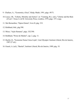 9. Chafuen, A., “Economía y Etica”, Rialp, Madri, 1991, págs. 49/71.

10. Lucas, J.R., "Liberty, Morality and Justice", in: "Cunning, R.L. (ed.), "Liberty and the Rule
     of Law", Texas A. & M. University Press, Londres, 1979, págs. 157 e segs.

11. São Bernardino, "Opera Omnia", livro II, pág. 319.

12. Rothbard, ibid., pág 590.

13. Mises, "Ação Humana", págs. 352/390.

14. Rothbard, "Power & Market", cap. 2, pág. 11.

15. Hazlitt, H., "Economia Numa Unica Lição", José Olympio/ Instituto Liberal, Rio de Janeiro,
     1987 (3ª ed.).

16. Guasti, A. (ed.), "Bastiat", Instituto Liberal, Rio de Janeiro, 1989, pág. 19.




                                                                                         17
 