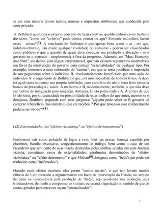 se em uma minoria (como teatros, museus e orquestras sinfônicas) seja conduzida pelo
setor privado.

Já Rothbard questiona o próprio conceito de bem coletivo, qualificando-o como bastante
duvidoso: "como um "coletivo" pode querer, pensar ou agir? Somente indivíduos fazem
essas coisas"(3). A conclusão de Rothbard é que apenas bens como o ar - em que,
indubitavelmente, não existe qualquer rivalidade no consumo - podem ser classificados
como públicos e que a questão de quem deve conduzir sua produção e alocação - se o
governo ou o mercado - simplesmente é fora de propósito. Ademais, em "Man, Economy
and State", ele deduz, com lógica irrepreensível, que não existem argumentos sustentáveis
em favor da intervenção do governo para corrigir "externalidades" de qualquer tipo. Por
exemplo, tomemos o caso conhecido do "carona", em que se tenta justificar a imposição
de um pagamento sobre o indivíduo B, involuntariamente beneficiado por uma ação do
indivíduo A: o argumento de Rothbard é que, em uma sociedade de homens livres, A deve
ter agido para aumentar sua própria satisfação, caso contrário ele não o teria feito (axioma
básico da praxeologia); assim, A melhorou e B, acidentalmente, também, o que não deve
ser motivo de indignação para ninguém. Ademais, B não pediu nada a A. À crítica de que
B não teria, por si, capacidade ou possibilidade de estar melhor do que antes, mesmo se o
desejasse, Rothbard responde com uma pergunta: "alguém pode saber se B gostaria de
comprar o benefício (involuntário) que ele recebeu ? Por que processo esse conhecimento
poderia ser obtido?"(4).



(a2) Externalidades (ou “efeitos-vizinhança" ou "efeitos-derramamento")


Fenômenos tais como poluição de lagos e rios, óleo nas praias, fumaça expelida por
chaminés, barulho excessivo, congestionamento de tráfego, bem como o caso de um
fazendeiro que tem parte de suas maçãs destruídas pelas abelhas criadas em uma fazenda
vizinha, constituem casos de externalidades, geralmente denominados de "efeito-
vizinhança" ou "efeito-derramento" e que Mishan(5) designou como "bads"(que pode ser
traduzido como "incômodos").

Quando esses efeitos ocorrem, eles geram "custos sociais", o que tem levado muitos
críticos do livre mercado a argumentarem em favor da intervenção do Estado, no sentido
de punir os responsáveis pela produção de "bads", seja proibindo sua produção, seja
tributando-os, de modo a compensar as vítimas, ou criando legislação no sentido de que os
custos gerados para terceiros sejam "internalizados".


                                                                                     3
 