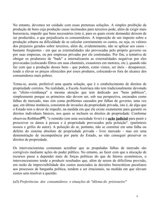 No entanto, devemos ter cuidado com essas pretensas soluções. A simples proibição da
produção de bens cuja produção cause incômodos para terceiros pode, além de exigir mais
burocracia, impedir que bens necessários (isto é, para os quais existe demanda) deixem de
ser produzidos, o que prejudicaria os consumidores. A imposição de um imposto sobre a
produção esbarra na dificuldade de se calcular corretamente os custos, ou seja, os valores
dos prejuízos gerados sobre terceiros, além de, evidentemente, não se aplicar aos casos -
bastante freqüentes - em que as externalidades são provocadas pelo próprio governo ou
por suas empresas, ou por empresas privadas por ele contratadas. Por fim, a tentativa de
obrigar os produtores de "bads" a internalizarem as externalidades negativas por eles
provocadas (colocando filtros em suas chaminés, exaustores em motores, etc.), quando não
faz com que a produção desses bens - que podem, como vimos, ser úteis - desaparecer,
tende a elevar os preços oferecidos por esses produtos, colocando-os fora do alcance dos
consumidores mais pobres.

Torna-se, assim, preferível uma quarta solução, que é o estabelecimento de direitos de
propriedade corretos. Na realidade, a Escola Austríaca não tem tradicionalmente devotado
ao "efeito-vizinhança" a mesma atenção que tem dedicado aos "bens públicos",
simplesmente porque os primeiros não devem ser, sob sua perspectiva, encarados como
falhas de mercado, mas sim como problemas causados por falhas de governo, uma vez
que, em última instância, consistem de invasões da propriedade privada, isto é, de algo que
o Estado tem o dever de impedir, na medida em que ele existe exatamente para garantir os
direitos individuais básicos, nos quais se incluem os direitos de propriedade. Conforme
observou Rothbard(6), "o remédio (em uma sociedade livre) é a ação judicial para punir e
proscrever os danos à pessoa e à propriedade provocados pela poluição". (parêntesis
nossos e grifos do autor). A poluição do ar, portanto, não se constitui em uma falha ou
defeito do sistema absoluto de propriedade privada - livre mercado - mas em uma
demonstração de incompetência por parte do Estado, ao não conseguir preservar os
direitos de propriedade.

Os intervencionistas costumam acreditar que as propaladas falhas de mercado são
corrigíveis mediante ações do poder público. No entanto, ao fazer com que a alocação de
recursos passe a depender mais de forças políticas do que de fatores econômicos, o
intervencionismo tende a produzir resultados que, além de serem de dificílima previsão,
em razão da imprevisibilidade dos custos associados às decisões burocráticas peculiares
aos processos de barganha política, tendem a ser irracionais, na medida em que elevam
custos sem resolver a questão.

(a3) Preferências dos consumidores e situações de "dilema do prisioneiro"


                                                                                    4
 