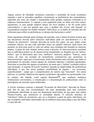 Alguns críticos da liberdade econômica contestam o postulado da teoria econômica
segundo o qual os mercados espelham corretamente as preferências dos consumidores,
sugerindo que estas são criadas e manipuladas pelas grandes empresas (referindo-se às
empresas transnacionais). A resposta a este argumento pode ser dada com dois contra-
argumentos: se uma grande empresa lançou um novo produto e ele foi aceito pelos
consumidores, o que nos garante que, caso o produto não tivesse sido lançado, os
consumidores estariam em melhor situação? Além disso, se os dados de mercado não são
suficientes para refletir as preferências, os desejos dos burocratas o serão?

Outro argumento utilizado pelos inimigos do mercado, com o intuito de tentar mostrar que
um mecanismo movido pelos interesses individuais pode ser auto-destrutivo é o do
"dilema do prisioneiro", situação derivada da teoria dos jogos, em que, dadas certas
condições iniciais, em que cada indivíduo busca seu próprio interesse, pode haver um
aumento no bem-estar geral se cada um adotar uma estratégia não baseada no interesse
próprio. A partir de uma situação teórica como a descrita, os intervencionistas concluem
que os indivíduos podem ser de alguma forma manipulados ou dirigidos por um "policy-
maker", que os direcionará para seus "melhores" interesses próprios. Trata-se, como
vemos, de mais um exemplo do racionalismo construtivista que caracteriza os
intervencionistas: supor que os tecnocratas, sendo obviamente mais racionais que todos os
participantes do mercado, seriam capazes de, mediante impostos e subsídios apropriados,
direcionar as escolhas dos agentes econômicos, de modo que o "melhor" resultado coletivo
seja alcançado. A resposta da Escola Austríaca, baseada na subjetividade das preferências
individuais, é que não existe qualquer possibilidade de alguém - um tecnocrata,
especificamente - julgar que o comportamento de outrem seja "irracional". Em outras
palavras, as escolhas subjetivas dos agentes econômicos não podem ser questionadas. Isto,
no entanto, não impede, como sugeriu Buchanan(7), que, mediante mudanças
institucionais convenientes, a comunicação e a disseminação de conhecimento entre os
participantes do mercado sejam melhoradas.

A Escola Austríaca contesta a chamada "Economia do Bem-Estar", derivada de Pareto,
pelo fato de que suas recomendações são mais apropriadas para uma economia
centralmente planificada ou para um despotismo benevolente do que para uma ordem
Nomos-Cosmos, que caracteriza as sociedades abertas. O conceito austríaco de
"eficiência" difere do neoclássico, por ver a eficiência a partir de ações individuais, em
que os próprios indivíduos interessados são os melhores juízes para julgar o que são falhas
e o que não são.




                                                                                    5
 