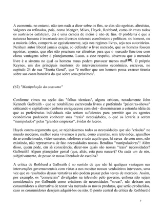 A economia, no entanto, não tem nada a dizer sobre os fins, se eles são egoístas, altruístas,
vulgares ou refinados, pois, como Menger, Mises, Hayek, Rothbard, como de resto todos
os austríacos enfatizam, ela é uma ciência de meios e não de fins. O problema é que a
natureza humana é invariante aos diversos sistemas econômicos e políticos: os homens, ou
a maioria deles, comporta-se egoisticamente, seja nos regimes livres, seja nos autoritários.
Nenhum autor liberal jamais exigiu, ao defender o livre mercado, que os homens fossem
egoístas; apenas, que eles não precisam ser altruístas para que o mercado funcione com
claras vantagens sobre o planejamento. Lucas, a esse respeito, observou que o mercado
livre é o sistema no qual os homens maus podem provocar menos mal(10). O próprio
Keynes, um dos principais mentores do intervencionismo econômico, escreveu, no
capítulo 24 de sua "Teoria Geral", que "é melhor que um homem possa exercer tirania
sobre sua conta bancária do que sobre seus próximos".


(b2) "Manipulação do consumo"


Conforme vimos na seção das "falhas técnicas", alguns críticos, notadamente John
Kenneth Galbraith - que se notabilizou escrevendo livros e proferindo "palestras-shows"
criticando o capitalismo (embora enriquecesse com ele) - disseminaram a estranha idéia de
que as preferências individuais não seriam suficientes para permitir que os agentes
econômicos pudessem conhecer suas "reais" necessidades, o que os levaria a serem
"manipulados" pelas "grandes empresas", ávidas de lucros.

Hayek contra-argumenta que, se rejeitássemos todas as necessidades que são "criadas" no
mundo moderno, melhor seria vivermos à parte, como eremitas, sem televisões, aparelhos
de ar condicionado, video-cassetes, telefones e tudo aquilo que, há cerca de cem anos, não
existindo, não representava de fato necessidades nossas. Benditos "manipuladores"! Além
disso, quem pode, em sã consciência, dizer-nos quais são nossas "reais" necessidades?
Galbraith? Algum planejador genial (que, aliás, está para nascer)? Ou cada um de nós,
subjetivamente, de posse de nossa liberdade de escolha?

A crítica de Rothbard a Galbraith é no sentido de que não há qualquer vantagem nas
intervenções governamentais com vistas a nos mostrar nossos verdadeiros interesses, uma
vez que os resultados dessas tentativas não podem passar pelos testes de mercado. Assim,
por exemplo, os "comerciais" divulgados na televisão pelo governo, embora não sejam
considerados por Galbraith como criadores de necessidades "novas", não deixam aos
consumidores a alternativa de testar via mercado os novos produtos, que serão produzidos,
caso os consumidores desejem adquiri-los ou não. O ponto central da crítica de Rothbard é

                                                                                      7
 