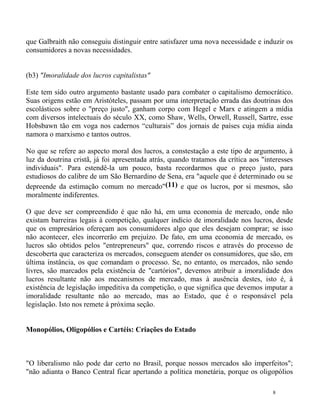 que Galbraith não conseguiu distinguir entre satisfazer uma nova necessidade e induzir os
consumidores a novas necessidades.


(b3) "Imoralidade dos lucros capitalistas"

Este tem sido outro argumento bastante usado para combater o capitalismo democrático.
Suas origens estão em Aristóteles, passam por uma interpretação errada das doutrinas dos
escolásticos sobre o "preço justo", ganham corpo com Hegel e Marx e atingem a mídia
com diversos intelectuais do século XX, como Shaw, Wells, Orwell, Russell, Sartre, esse
Hobsbawn tão em voga nos cadernos “culturais” dos jornais de países cuja mídia ainda
namora o marxismo e tantos outros.

No que se refere ao aspecto moral dos lucros, a constestação a este tipo de argumento, à
luz da doutrina cristã, já foi apresentada atrás, quando tratamos da crítica aos "interesses
individuais". Para estendê-la um pouco, basta recordarmos que o preço justo, para
estudiosos do calibre de um São Bernardino de Sena, era "aquele que é determinado ou se
depreende da estimação comum no mercado"(11) e que os lucros, por si mesmos, são
moralmente indiferentes.

O que deve ser compreendido é que não há, em uma economia de mercado, onde não
existam barreiras legais à competição, qualquer indício de imoralidade nos lucros, desde
que os empresários ofereçam aos consumidores algo que eles desejam comprar; se isso
não acontecer, eles incorrerão em prejuízo. De fato, em uma economia de mercado, os
lucros são obtidos pelos "entrepreneurs" que, correndo riscos e através do processo de
descoberta que caracteriza os mercados, conseguem atender os consumidores, que são, em
última instância, os que comandam o processo. Se, no entanto, os mercados, não sendo
livres, são marcados pela existência de "cartórios", devemos atribuir a imoralidade dos
lucros resultante não aos mecanismos de mercado, mas à ausência destes, isto é, à
existência de legislação impeditiva da competição, o que significa que devemos imputar a
imoralidade resultante não ao mercado, mas ao Estado, que é o responsável pela
legislação. Isto nos remete à próxima seção.


Monopólios, Oligopólios e Cartéis: Criações do Estado



"O liberalismo não pode dar certo no Brasil, porque nossos mercados são imperfeitos";
"não adianta o Banco Central ficar apertando a política monetária, porque os oligopólios

                                                                                     8
 
