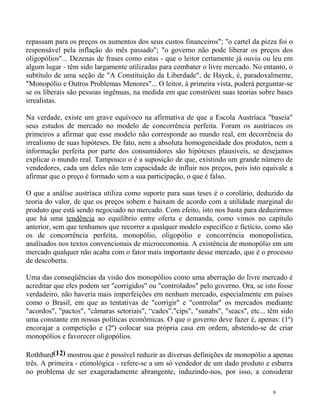 repassam para os preços os aumentos dos seus custos financeiros"; "o cartel da pizza foi o
responsável pela inflação do mês passado"; "o governo não pode liberar os preços dos
oligopólios"... Dezenas de frases como estas - que o leitor certamente já ouviu ou leu em
algum lugar - têm sido largamente utilizadas para combater o livre mercado. No entanto, o
subtítulo de uma seção de "A Constituição da Liberdade", de Hayek, é, paradoxalmente,
"Monopólio e Outros Problemas Menores"... O leitor, à primeira vista, poderá perguntar-se
se os liberais são pessoas ingênuas, na medida em que constróem suas teorias sobre bases
irrealistas.

Na verdade, existe um grave equívoco na afirmativa de que a Escola Austríaca "baseia"
seus estudos de mercado no modelo de concorrência perfeita. Foram os austríacos os
primeiros a afirmar que esse modelo não corresponde ao mundo real, em decorrência do
irrealismo de suas hipóteses. De fato, nem a absoluta homogeneidade dos produtos, nem a
informação perfeita por parte dos consumidores são hipóteses plausíveis, se desejamos
explicar o mundo real. Tampouco o é a suposição de que, existindo um grande número de
vendedores, cada um deles não tem capacidade de influir nos preços, pois isto equivale a
afirmar que o preço é formado sem a sua participação, o que é falso.

O que a análise austríaca utiliza como suporte para suas teses é o corolário, deduzido da
teoria do valor, de que os preços sobem e baixam de acordo com a utilidade marginal do
produto que está sendo negociado no mercado. Com efeito, isto nos basta para deduzirmos
que há uma tendência ao equilíbrio entre oferta e demanda, como vimos no capítulo
anterior, sem que tenhamos que recorrer a qualquer modelo específico e fictício, como são
os de concorrência perfeita, monopólio, oligopólio e concorrência monopolística,
analisados nos textos convencionais de microeconomia. A existência de monopólio em um
mercado qualquer não acaba com o fator mais importante desse mercado, que é o processo
de descoberta.

Uma das conseqüências da visão dos monopólios como uma aberração do livre mercado é
acreditar que eles podem ser "corrigidos" ou "controlados" pelo governo. Ora, se isto fosse
verdadeiro, não haveria mais imperfeições em nenhum mercado, especialmente em países
como o Brasil, em que as tentativas de "corrigir" e "controlar" os mercados mediante
"acordos", "pactos", "câmaras setoriais", “cades”,"cips", "sunabs", "seacs", etc... têm sido
uma constante em nossas políticas econômicas. O que o governo deve fazer é, apenas: (1º)
encorajar a competição e (2º) colocar sua própria casa em ordem, abstendo-se de criar
monopólios e favorecer oligopólios.

Rothbard(12) mostrou que é possível reduzir as diversas definições de monopólio a apenas
três. A primeira - etimológica - refere-se a um só vendedor de um dado produto e esbarra
no problema de ser exageradamente abrangente, induzindo-nos, por isso, a considerar

                                                                                     9
 