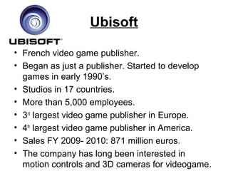 Ubisoft
• French video game publisher.
• Began as just a publisher. Started to develop
games in early 1990’s.
• Studios in 17 countries.
• More than 5,000 employees.
• 3rd
largest video game publisher in Europe.
• 4th
largest video game publisher in America.
• Sales FY 2009- 2010: 871 million euros.
• The company has long been interested in
motion controls and 3D cameras for videogame.
 