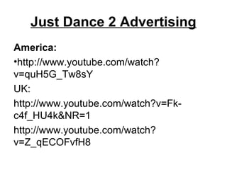 Just Dance 2 Advertising
America:
•http://www.youtube.com/watch?
v=quH5G_Tw8sY
UK:
http://www.youtube.com/watch?v=Fk-
c4f_HU4k&NR=1
http://www.youtube.com/watch?
v=Z_qECOFvfH8
 