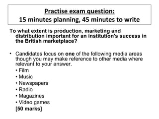 Practise exam question:
15 minutes planning, 45 minutes to write
To what extent is production, marketing and
distribution important for an institution's success in
the British marketplace?
• Candidates focus on one of the following media areas
though you may make reference to other media where
relevant to your answer.
• Film
• Music
• Newspapers
• Radio
• Magazines
• Video games
[50 marks]
 