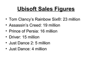 Ubisoft Sales Figures
• Tom Clancy’s Rainbow Six®: 23 million
• Assassin’s Creed: 19 million
• Prince of Persia: 16 million
• Driver: 15 million
• Just Dance 2: 5 million
• Just Dance: 4 million
 