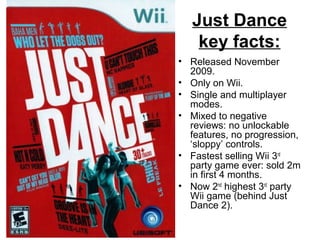 Just Dance
key facts:
• Released November
2009.
• Only on Wii.
• Single and multiplayer
modes.
• Mixed to negative
reviews: no unlockable
features, no progression,
‘sloppy’ controls.
• Fastest selling Wii 3rd
party game ever: sold 2m
in first 4 months.
• Now 2nd
highest 3rd
party
Wii game (behind Just
Dance 2).
 