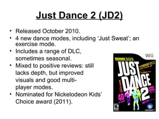 Just Dance 2 (JD2)
• Released October 2010.
• 4 new dance modes, including ‘Just Sweat’; an
exercise mode.
• Includes a range of DLC,
sometimes seasonal.
• Mixed to positive reviews: still
lacks depth, but improved
visuals and good multi-
player modes.
• Nominated for Nickelodeon Kids’
Choice award (2011).
 