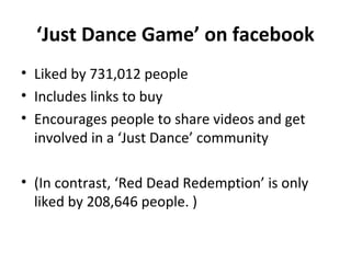 ‘Just Dance Game’ on facebook
• Liked by 731,012 people
• Includes links to buy
• Encourages people to share videos and get
involved in a ‘Just Dance’ community
• (In contrast, ‘Red Dead Redemption’ is only
liked by 208,646 people. )
 