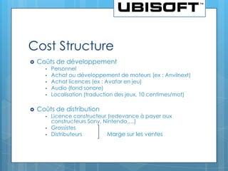 Cost Structure
   Coûts de développement
      •   Personnel
      •   Achat ou développement de moteurs (ex : Anvilnext)
      •   Achat licences (ex : Avatar en jeu)
      •   Audio (fond sonore)
      •   Localisation (traduction des jeux, 10 centimes/mot)

   Coûts de distribution
      •   Licence constructeur (redevance à payer aux
          constructeurs Sony, Nintendo,…)
      •   Grossistes
      •   Distributeurs        Marge sur les ventes
 