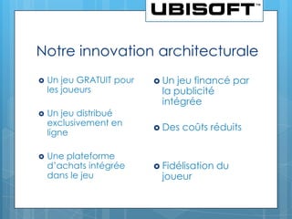 Notre innovation architecturale
   Un jeu GRATUIT pour    Un  jeu financé par
    les joueurs             la publicité
                            intégrée
   Un jeu distribué
    exclusivement en
                           Des   coûts réduits
    ligne

   Une plateforme
    d’achats intégrée      Fidélisation   du
    dans le jeu             joueur
 