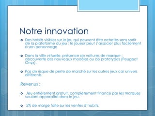 Notre innovation
   Des habits visibles sur le jeu qui peuvent être achetés sans sortir
    de la plateforme du jeu : le joueur peut s’associer plus facilement
    à son personnage.

   Dans la ville virtuelle, présence de voitures de marque :
    découverte des nouveaux modèles ou de prototypes (Peugeot
    Onyx).

   Pas de risque de perte de marché sur les autres jeux car univers
    différents.

Revenus :

   Jeu entièrement gratuit, complètement financé par les marques
    voulant apparaître dans le jeu.

   5% de marge faite sur les ventes d’habits.
 