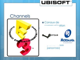 Channels
   Distribution fournisseurs             Canaux
                                                de
    •   Constructeurs
        (Sony, Nintendo, etc.) car        communication
        Ubisoft construit les jeux sur
        leurs plateformes                 •   TV
    •   Diffuseurs (jeux diffusés         •   Internet
        dans plus de 50 pays)
                                          •   Salons (ex : E3 à
   Distribution clients                      Los Angeles, salon
    •   Physique (magasins                    annuel qui réunit
        spécialisés comme                     plus de 90 000
        Micromania, ou grandes
        surfaces)                             personnes)
    •   En ligne (sites Internet
        comme Steam)
 