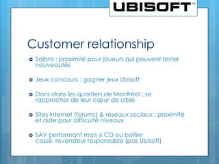 Customer relationship
   Salons : proximité pour joueurs qui peuvent tester
    nouveautés

   Jeux concours : gagner jeux Ubisoft

   Dons dans les quartiers de Montréal : se
    rapprocher de leur cœur de cible

   Sites internet (forums) & réseaux sociaux : proximité
    et aide pour difficulté niveaux

   SAV performant mais si CD ou boîtier
    cassé, revendeur responsable (pas Ubisoft)
 