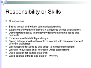 Responsibility or Skills Qualifications:  Strong verbal and written communication skills  Extensive knowledge of games in all genres across all platforms  Demonstrated ability to effectively document original ideas and concepts  Experience with Multiplayer design   Strong interpersonal skills—able to interact with team members of different disciplines  Willingness to respond to and adapt to intellectual criticism  Working knowledge of all Microsoft Office applications  Deep passion for games as a craft  Good positive attitude and outlook  (Ubisoft) 