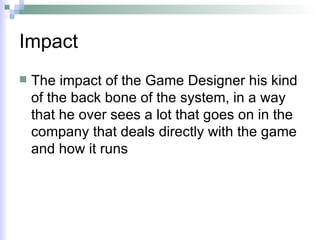 Impact The impact of the Game Designer his kind of the back bone of the system, in a way that he over sees a lot that goes on in the company that deals directly with the game and how it runs 