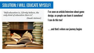 SOLUTION:IWILL EDUCATE MYSELF!
I’ve seen an article/interview about game
design,so people can learn it somehow!
I can do this too!
…and that’s where our journey begins
“Self-education is, I firmly believe, the
only kind of education there is”.​
(Isaak Asimov)
 