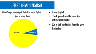 FIRSTTRIAL:ENGLISH
• Think globally and focus on the
international market
• Set a high quality bar from the very
beginning
Game Design knowledge in English vs.not in English
(not an actual data)
IN ENGLISH NOT IN ENGLISH
• Learn English
 