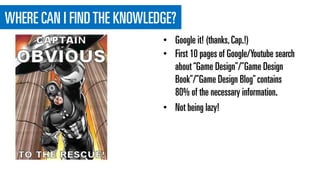 WHERE CAN I FINDTHE KNOWLEDGE?
• First 10 pages of Google/Youtube search
about“Game Design”/”Game Design
Book”/”Game Design Blog”contains
80% of the necessary information.
• Not being lazy!
• Google it! (thanks,Cap.!)
 