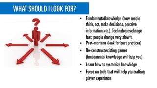 WHAT SHOULD I LOOK FOR?
• Post-mortems (look for best practices)
• De-construct existing games
(fundamental knowledge will help you)
• Learn how to systemize knowledge
• Focus on tools that will help you crafting
player experience
• Fundamental knowledge (how people
think,act,make decisions,perceive
information,etc.).Technologies change
fast; people change very slowly.
 