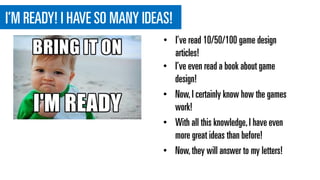 I’M READY! I HAVE SO MANY IDEAS!
• I’ve even read a book about game
design!
• Now,I certainly know how the games
work!
• With all this knowledge,I have even
more great ideas than before!
• Now,they will answer to my letters!
• I’ve read 10/50/100 game design
articles!
 