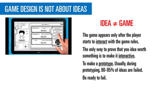 GAME DESIGN IS NOT ABOUT IDEAS
The game appears only after the player
starts to interact with the game rules.
The only way to prove that you idea worth
something is to make it interactive.
To make a prototype.Usually,during
prototyping,90-95% of ideas are failed.
Be ready to fail.
IDEA ≠ GAME
 