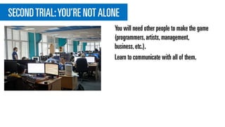 SECONDTRIAL:YOU’RE NOT ALONE
You will need other people to make the game
(programmers,artists,management,
business,etc.).
Learn to communicate with all of them.
 
