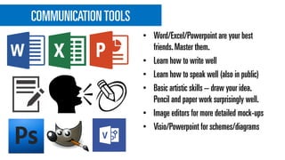 COMMUNICATIONTOOLS
• Word/Excel/Powerpoint are your best
friends.Master them.
• Learn how to write well
• Learn how to speak well (also in public)
• Basic artistic skills – draw your idea.
Pencil and paper work surprisingly well.
• Image editors for more detailed mock-ups
• Visio/Powerpoint for schemes/diagrams
 