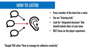 HOWTO LISTEN
• You are“listening hub.”
• Look for“integrated decisions”that
should include ideas of your team
• BUT.Focus on the player experience
• Every member of the team has a voice
*GoogleTED video“How to manage for collective creativity”
 