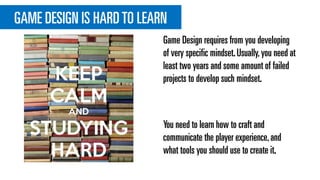 GAME DESIGN IS HARDTO LEARN
Game Design requires from you developing
of very specific mindset.Usually,you need at
least two years and some amount of failed
projects to develop such mindset.
You need to learn how to craft and
communicate the player experience,and
what tools you should use to create it.
 