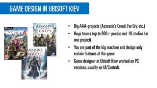 GAME DESIGN IN UBISOFT KIEV
• BigAAA-projects (Assassin’s Creed,Far Cry,etc.)
• Huge teams (up to 800+ people and 10 studios for
one project)
• You are part of the big machine and design only
certain features of the game
• Game designer at Ubisoft Kiev worked on PC
versions,usually on UI/Controls
 
