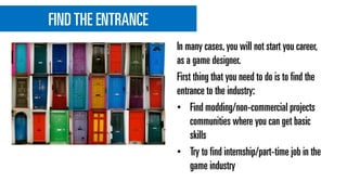 FINDTHE ENTRANCE
In many cases,you will not start you career,
as a game designer.
First thing that you need to do is to find the
entrance to the industry:
• Find modding/non-commercial projects
communities where you can get basic
skills
• Try to find internship/part-time job in the
game industry
 