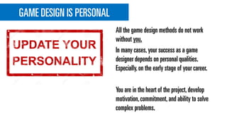GAME DESIGN IS PERSONAL
All the game design methods do not work
without you.
In many cases,your success as a game
designer depends on personal qualities.
Especially,on the early stage of your career.
You are in the heart of the project,develop
motivation,commitment,and ability to solve
complex problems.
 