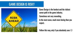 GAME DESIGN IS RISKY
Game Design is the hardest and the riskiest
career path in the game industry.
Sometimes not very rewarding.
In the most cases,much more boring than you
expect.
Follow this way,only if you absolutely sure 
 
