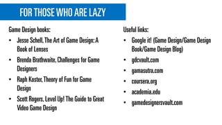 FORTHOSE WHOARE LAZY
Game Design books:
• Jesse Schell,The Art of Game Design:A
Book of Lenses
• Brenda Brathwaite,Challenges for Game
Designers
• Raph Koster,Theory of Fun for Game
Design
• Scott Rogers,Level Up! The Guide to Great
Video Game Design
Useful links:
• Google it! (Game Design/Game Design
Book/Game Design Blog)
• gdcvault.com
• gamasutra.com
• coursera.org
• academia.edu
• gamedesignersvault.com
 