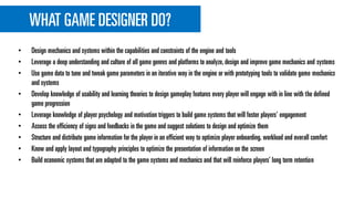 WHAT GAME DESIGNER DO?
• Design mechanics and systems within the capabilities and constraints of the engine and tools
• Leverage a deep understanding and culture of all game genres and platforms to analyze,design and improve game mechanics and systems
• Use game data to tune and tweak game parameters in an iterative way in the engine or with prototyping tools to validate game mechanics
and systems
• Develop knowledge of usability and learning theories to design gameplay features every player will engage with in line with the defined
game progression
• Leverage knowledge of player psychology and motivation triggers to build game systems that will foster players' engagement
• Assess the efficiency of signs and feedbacks in the game and suggest solutions to design and optimize them
• Structure and distribute game information for the player in an efficient way to optimize player onboarding, workload and overall comfort
• Know and apply layout and typography principles to optimize the presentation of information on the screen
• Build economic systems that are adapted to the game systems and mechanics and that will reinforce players’ long term retention
 