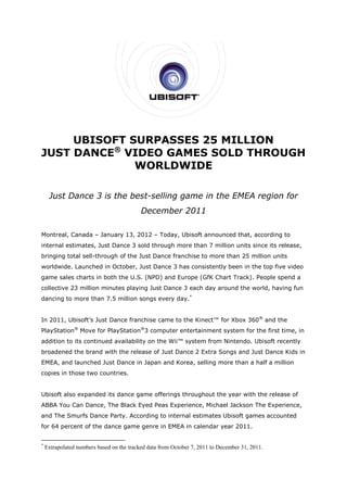UBISOFT SURPASSES 25 MILLION
JUST DANCE® VIDEO GAMES SOLD THROUGH
              WORLDWIDE

     Just Dance 3 is the best-selling game in the EMEA region for
                                           December 2011

Montreal, Canada – January 13, 2012 – Today, Ubisoft announced that, according to
internal estimates, Just Dance 3 sold through more than 7 million units since its release,
bringing total sell-through of the Just Dance franchise to more than 25 million units
worldwide. Launched in October, Just Dance 3 has consistently been in the top five video
game sales charts in both the U.S. (NPD) and Europe (GfK Chart Track). People spend a
collective 23 million minutes playing Just Dance 3 each day around the world, having fun
dancing to more than 7.5 million songs every day.*


In 2011, Ubisoft’s Just Dance franchise came to the Kinect™ for Xbox 360® and the
PlayStation® Move for PlayStation®3 computer entertainment system for the first time, in
addition to its continued availability on the Wii™ system from Nintendo. Ubisoft recently
broadened the brand with the release of Just Dance 2 Extra Songs and Just Dance Kids in
EMEA, and launched Just Dance in Japan and Korea, selling more than a half a million
copies in those two countries.


Ubisoft also expanded its dance game offerings throughout the year with the release of
ABBA You Can Dance, The Black Eyed Peas Experience, Michael Jackson The Experience,
and The Smurfs Dance Party. According to internal estimates Ubisoft games accounted
for 64 percent of the dance game genre in EMEA in calendar year 2011.


*
    Extrapolated numbers based on the tracked data from October 7, 2011 to December 31, 2011.
 
