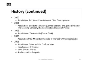 History (continued)
 2000
   – Acquisition: Red Storm Entertainment (Tom Clancy games)
 2001
   – Acquisition: Blue Byte Software (Games: Settlers) and game division of
     The Learning Company (Games: Myst and Prince of Persia)
 2003
   – Acquisitions: Tiwak studio (Game: Tork)
 2005
   – Acquisition:MC2-Microids in Canada  merged w/ Montreal studio
 2006
   –   Acquisition: Driver and Far Cry franchises
   –   New licence: CryEngine
   –   Sales offices: Mexico
   –   Studio creation: Bulgaria


                              The Video Game Business ©                  10
 