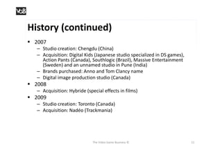 History (continued)
 2007
   – Studio creation: Chengdu (China)
   – Acquisition: Digital Kids (Japanese studio specialized in DS games),
     Action Pants (Canada), Southlogic (Brazil), Massive Entertainment
     (Sweden) and an unnamed studio in Pune (India)
   – Brands purchased: Anno and Tom Clancy name
   – Digital image production studio (Canada)
 2008
   – Acquisition: Hybride (special effects in films)
 2009
   – Studio creation: Toronto (Canada)
   – Acquisition: Nadéo (Trackmania)




                              The Video Game Business ©                     11
 
