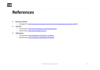 References
   Business Week:
     –   Management: http://investing.businessweek.com/research/stocks/people/people.asp?ticker=UBI:FP
   Ubisoft:
     –   Annual reports: http://www.ubisoftgroup.com/index.php?p=195
     –   Ubisoft Group: http://www.ubisoftgroup.com/
   Wikipedia:
     –   Yves Guillemot: http://fr.wikipedia.org/wiki/Yves_Guillemot
     –   MC2-Microids: http://fr.wikipedia.org/wiki/Micro%C3%AFds




                                               The Video Game Business ©                                 12
 