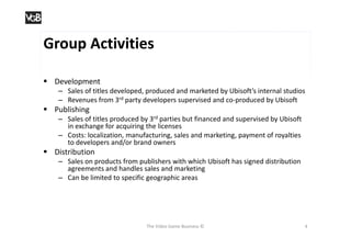 Group Activities

 Development
    – Sales of titles developed, produced and marketed by Ubisoft’s internal studios
    – Revenues from 3rd party developers supervised and co-produced by Ubisoft
 Publishing
    – Sales of titles produced by 3rd parties but financed and supervised by Ubisoft
      in exchange for acquiring the licenses
    – Costs: localization, manufacturing, sales and marketing, payment of royalties
      to developers and/or brand owners
 Distribution
    – Sales on products from publishers with which Ubisoft has signed distribution
      agreements and handles sales and marketing
    – Can be limited to specific geographic areas




                                 The Video Game Business ©                             4
 