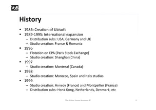 History
 1986: Creation of Ubisoft
 1989-1995: International expansion
   – Distribution subs: USA, Germany and UK
   – Studio creation: France & Romania
 1996
   – Flotation on EPA (Paris Stock Exchange)
   – Studio creation: Shanghai (China)
 1997
   – Studio creation: Montreal (Canada)
 1998
   – Studio creation: Morocco, Spain and Italy studios
 1999
   – Studio creation: Annecy (France) and Montpellier (France)
   – Distribution subs: Honk Kong, Netherlands, Denmark, etc

                            The Video Game Business ©            9
 