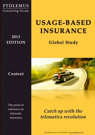 UBI study content
© PTOLEMUS - www.ptolemus.com - Global Insurance Telematics Study Content - 2013 - All rights reserved
The present report is strictly reserved for internal PTOLEMUS use and may not be distributed to any other entity 1
Catch up with the
telematics revolution
USAGE-BASED
INSURANCE
Global Study
All rights reserved - October 2013 - www.ptolemus.com
2013
EDITION
The point of
reference on
telematic
insurance
Content
 