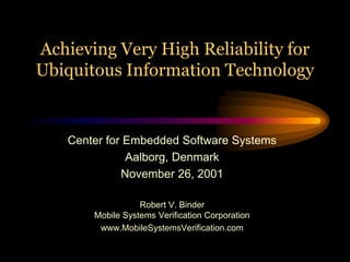 Achieving Very High Reliability for
Ubiquitous Information Technology


    Center for Embedded Software Systems
               Aalborg, Denmark
              November 26, 2001

                   Robert V. Binder
        Mobile Systems Verification Corporation
         www.MobileSystemsVerification.com
 