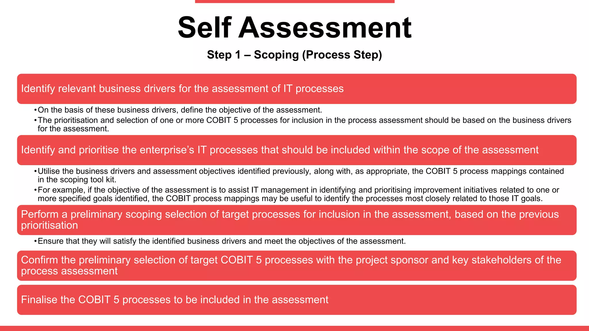 Self Assessment
Step 1 – Scoping (Process Step)
Identify relevant business drivers for the assessment of IT processes
•On the basis of these business drivers, define the objective of the assessment.
•The prioritisation and selection of one or more COBIT 5 processes for inclusion in the process assessment should be based on the business drivers
for the assessment.
Identify and prioritise the enterprise’s IT processes that should be included within the scope of the assessment
•Utilise the business drivers and assessment objectives identified previously, along with, as appropriate, the COBIT 5 process mappings contained
in the scoping tool kit.
•For example, if the objective of the assessment is to assist IT management in identifying and prioritising improvement initiatives related to one or
more specified goals identified, the COBIT process mappings may be useful to identify the processes most closely related to those IT goals.
Perform a preliminary scoping selection of target processes for inclusion in the assessment, based on the previous
prioritisation
•Ensure that they will satisfy the identified business drivers and meet the objectives of the assessment.
Confirm the preliminary selection of target COBIT 5 processes with the project sponsor and key stakeholders of the
process assessment
Finalise the COBIT 5 processes to be included in the assessment
 